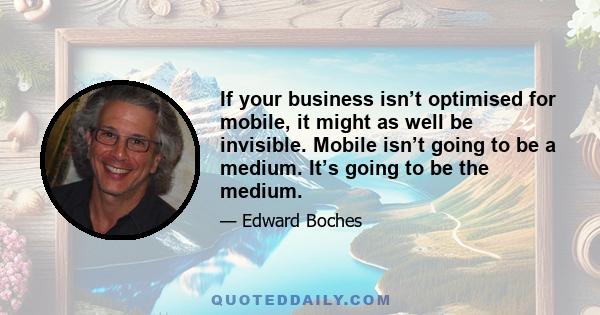 If your business isn’t optimised for mobile, it might as well be invisible. Mobile isn’t going to be a medium. It’s going to be the medium.