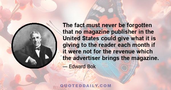 The fact must never be forgotten that no magazine publisher in the United States could give what it is giving to the reader each month if it were not for the revenue which the advertiser brings the magazine.