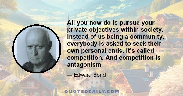 All you now do is pursue your private objectives within society. Instead of us being a community, everybody is asked to seek their own personal ends. It's called competition. And competition is antagonism.