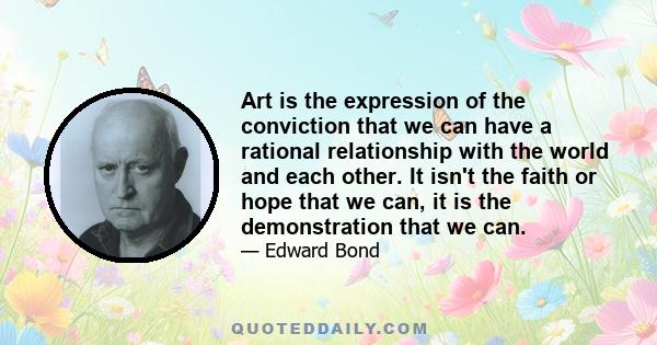 Art is the expression of the conviction that we can have a rational relationship with the world and each other. It isn't the faith or hope that we can, it is the demonstration that we can.