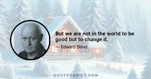 But we are not in the world to be good but to change it.