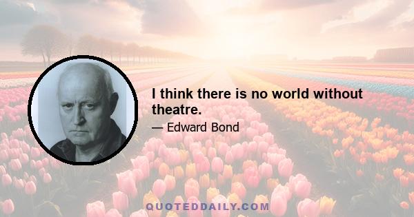 I think there is no world without theatre.