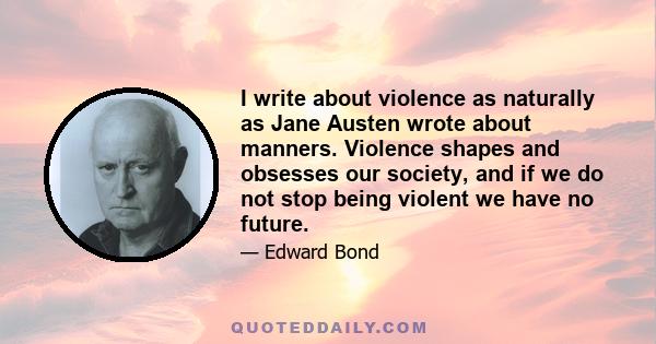 I write about violence as naturally as Jane Austen wrote about manners. Violence shapes and obsesses our society, and if we do not stop being violent we have no future.