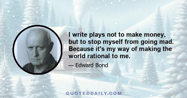 I write plays not to make money, but to stop myself from going mad. Because it's my way of making the world rational to me.