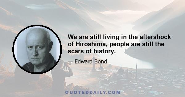 We are still living in the aftershock of Hiroshima, people are still the scars of history.