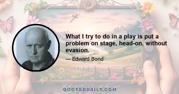 What I try to do in a play is put a problem on stage, head-on, without evasion.