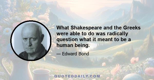 What Shakespeare and the Greeks were able to do was radically question what it meant to be a human being.