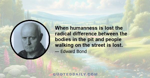 When humanness is lost the radical difference between the bodies in the pit and people walking on the street is lost.