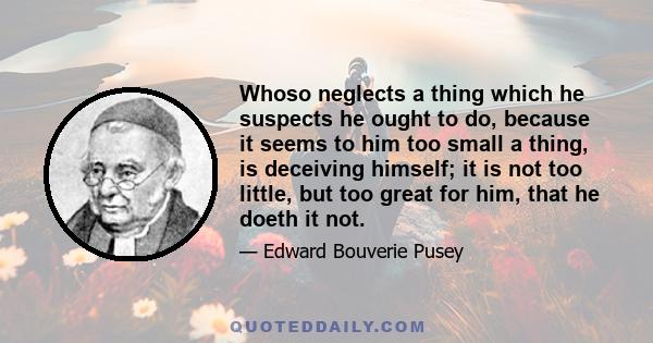 Whoso neglects a thing which he suspects he ought to do, because it seems to him too small a thing, is deceiving himself; it is not too little, but too great for him, that he doeth it not.