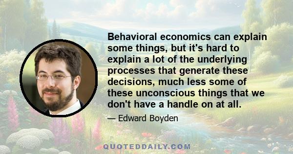 Behavioral economics can explain some things, but it's hard to explain a lot of the underlying processes that generate these decisions, much less some of these unconscious things that we don't have a handle on at all.