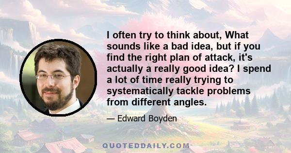 I often try to think about, What sounds like a bad idea, but if you find the right plan of attack, it's actually a really good idea? I spend a lot of time really trying to systematically tackle problems from different