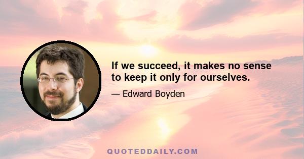 If we succeed, it makes no sense to keep it only for ourselves.