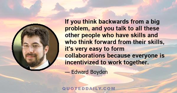 If you think backwards from a big problem, and you talk to all these other people who have skills and who think forward from their skills, it's very easy to form collaborations because everyone is incentivized to work