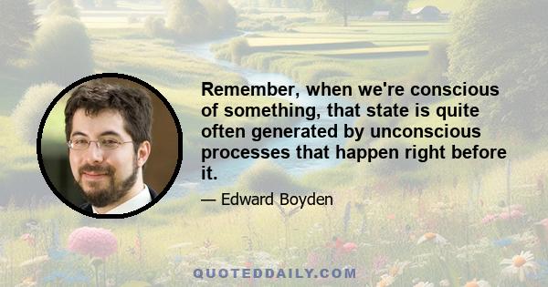 Remember, when we're conscious of something, that state is quite often generated by unconscious processes that happen right before it.