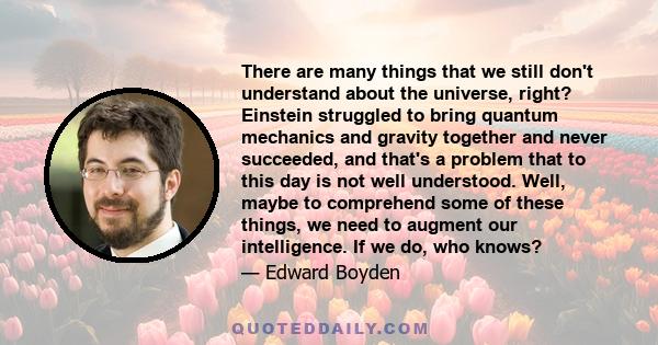 There are many things that we still don't understand about the universe, right? Einstein struggled to bring quantum mechanics and gravity together and never succeeded, and that's a problem that to this day is not well