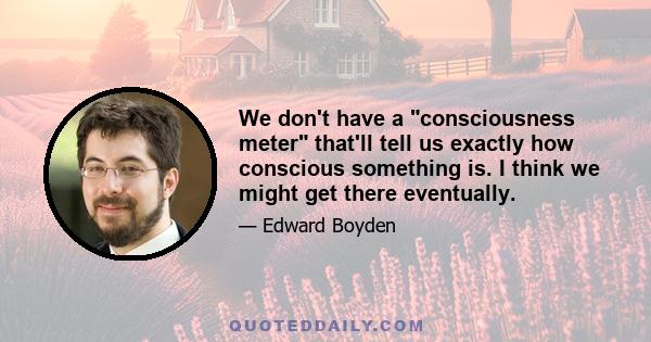 We don't have a consciousness meter that'll tell us exactly how conscious something is. I think we might get there eventually.