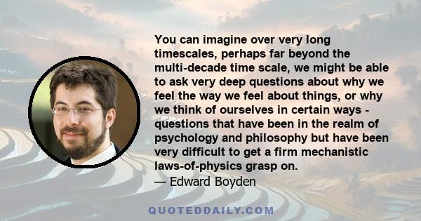 You can imagine over very long timescales, perhaps far beyond the multi-decade time scale, we might be able to ask very deep questions about why we feel the way we feel about things, or why we think of ourselves in