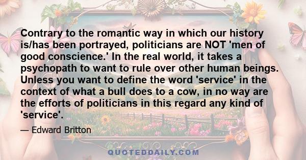 Contrary to the romantic way in which our history is/has been portrayed, politicians are NOT 'men of good conscience.' In the real world, it takes a psychopath to want to rule over other human beings. Unless you want to 