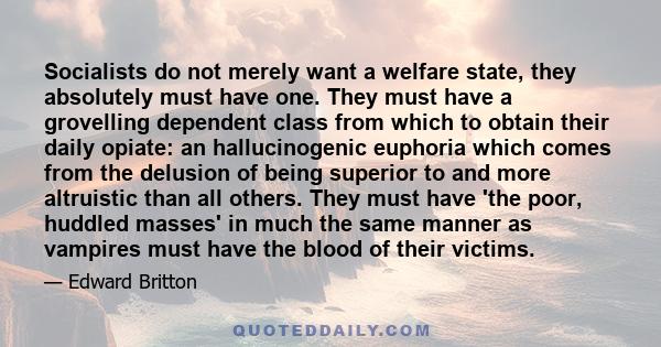 Socialists do not merely want a welfare state, they absolutely must have one. They must have a grovelling dependent class from which to obtain their daily opiate: an hallucinogenic euphoria which comes from the delusion 