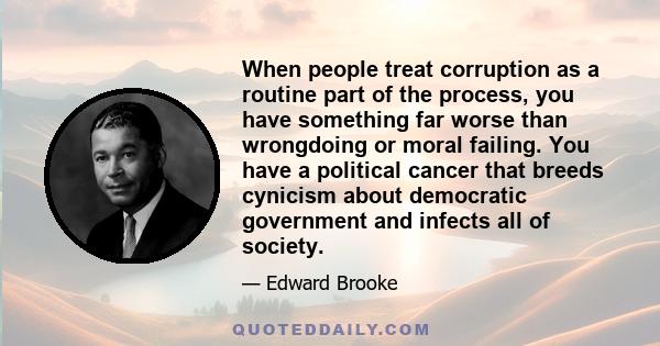 When people treat corruption as a routine part of the process, you have something far worse than wrongdoing or moral failing. You have a political cancer that breeds cynicism about democratic government and infects all