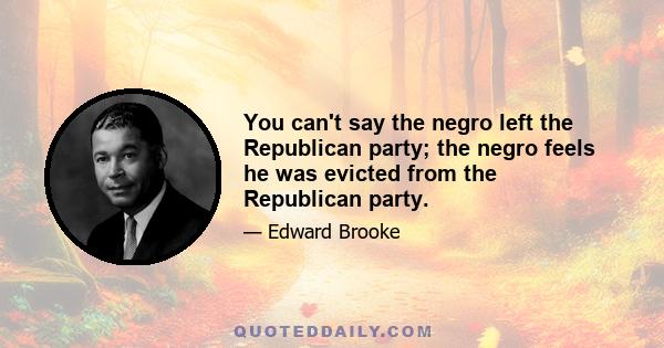 You can't say the negro left the Republican party; the negro feels he was evicted from the Republican party.