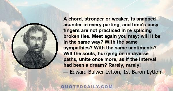 A chord, stronger or weaker, is snapped asunder in every parting, and time's busy fingers are not practiced in re-splicing broken ties. Meet again you may; will it be in the same way? With the same sympathies? With the