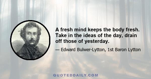 A fresh mind keeps the body fresh. Take in the ideas of the day, drain off those of yesterday.