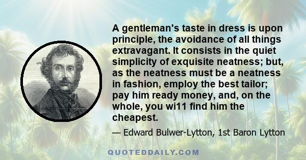 A gentleman's taste in dress is upon principle, the avoidance of all things extravagant. It consists in the quiet simplicity of exquisite neatness; but, as the neatness must be a neatness in fashion, employ the best