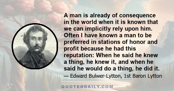 A man is already of consequence in the world when it is known that we can implicitly rely upon him. Often I have known a man to be preferred in stations of honor and profit because he had this reputation: When he said