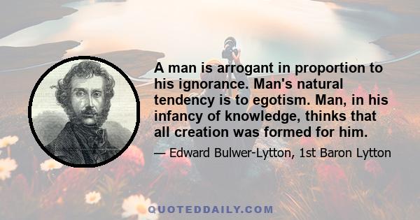 A man is arrogant in proportion to his ignorance. Man's natural tendency is to egotism. Man, in his infancy of knowledge, thinks that all creation was formed for him.