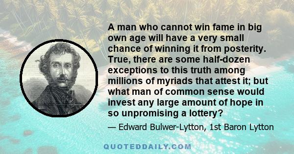 A man who cannot win fame in big own age will have a very small chance of winning it from posterity. True, there are some half-dozen exceptions to this truth among millions of myriads that attest it; but what man of