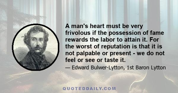 A man's heart must be very frivolous if the possession of fame rewards the labor to attain it. For the worst of reputation is that it is not palpable or present - we do not feel or see or taste it.