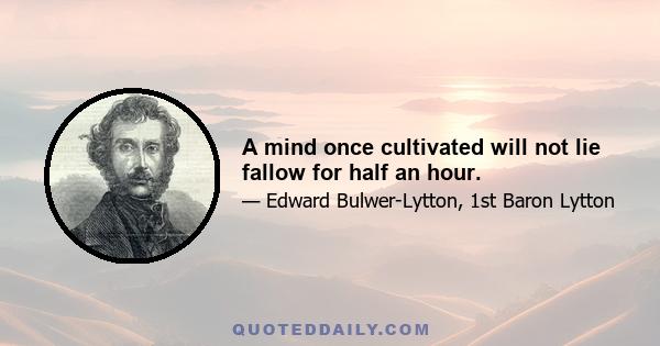 A mind once cultivated will not lie fallow for half an hour.