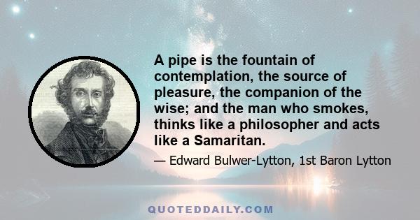 A pipe is the fountain of contemplation, the source of pleasure, the companion of the wise; and the man who smokes, thinks like a philosopher and acts like a Samaritan.