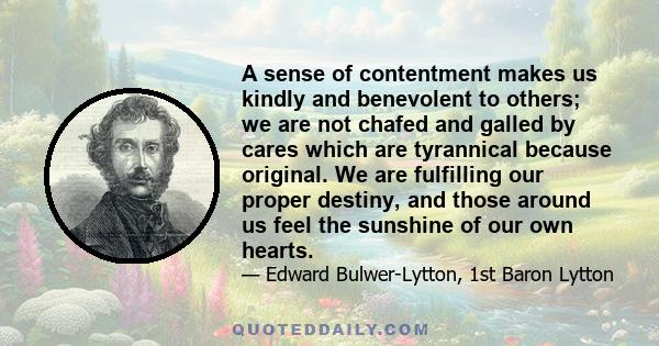 A sense of contentment makes us kindly and benevolent to others; we are not chafed and galled by cares which are tyrannical because original. We are fulfilling our proper destiny, and those around us feel the sunshine