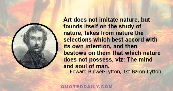 Art does not imitate nature, but founds itself on the study of nature, takes from nature the selections which best accord with its own intention, and then bestows on them that which nature does not possess, viz: The