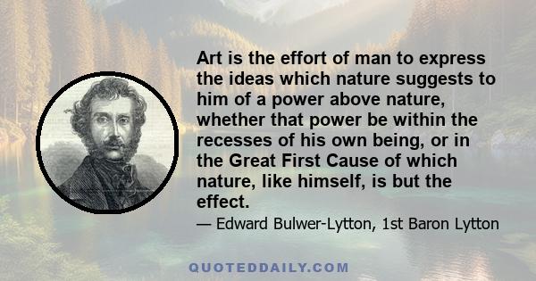 Art is the effort of man to express the ideas which nature suggests to him of a power above nature, whether that power be within the recesses of his own being, or in the Great First Cause of which nature, like himself,