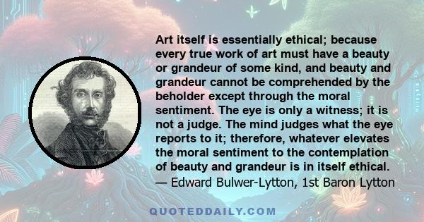 Art itself is essentially ethical; because every true work of art must have a beauty or grandeur of some kind, and beauty and grandeur cannot be comprehended by the beholder except through the moral sentiment. The eye