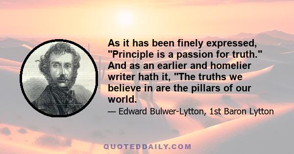 As it has been finely expressed, Principle is a passion for truth. And as an earlier and homelier writer hath it, The truths we believe in are the pillars of our world.