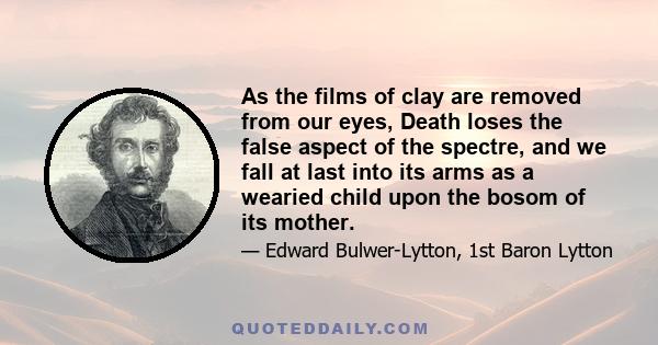 As the films of clay are removed from our eyes, Death loses the false aspect of the spectre, and we fall at last into its arms as a wearied child upon the bosom of its mother.