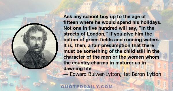 Ask any school-boy up to the age of fifteen where he would spend his holidays. Not one in five hundred will say, In the streets of London, if you give him the option of green fields and running waters. It is, then, a