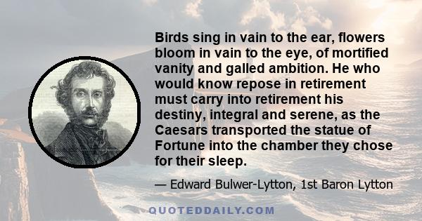 Birds sing in vain to the ear, flowers bloom in vain to the eye, of mortified vanity and galled ambition. He who would know repose in retirement must carry into retirement his destiny, integral and serene, as the