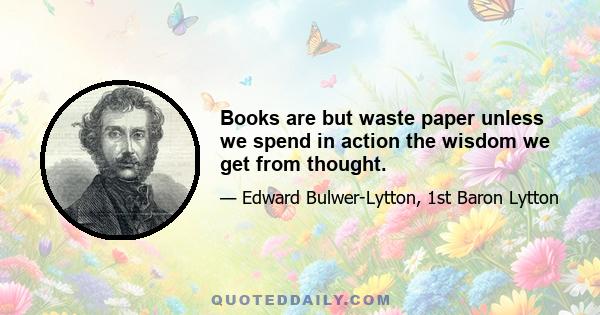 Books are but waste paper unless we spend in action the wisdom we get from thought.