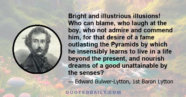 Bright and illustrious illusions! Who can blame, who laugh at the boy, who not admire and commend him, for that desire of a fame outlasting the Pyramids by which he insensibly learns to live in a life beyond the