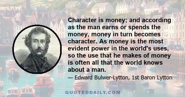 Character is money; and according as the man earns or spends the money, money in turn becomes character. As money is the most evident power in the world's uses, so the use that he makes of money is often all that the