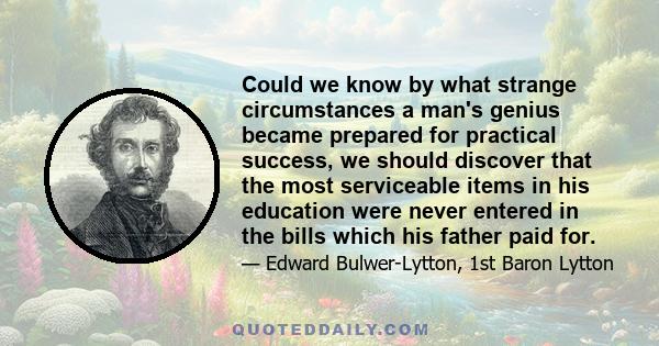 Could we know by what strange circumstances a man's genius became prepared for practical success, we should discover that the most serviceable items in his education were never entered in the bills which his father paid 