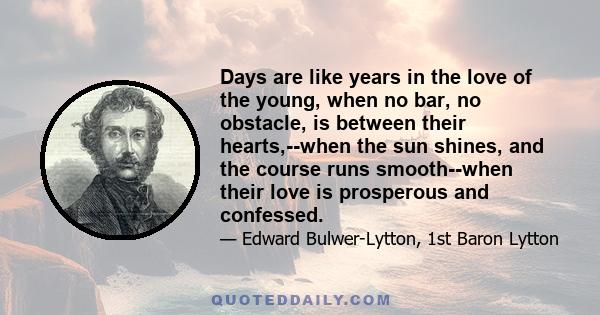 Days are like years in the love of the young, when no bar, no obstacle, is between their hearts,--when the sun shines, and the course runs smooth--when their love is prosperous and confessed.