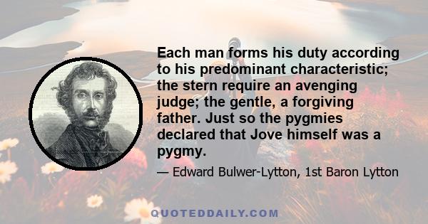 Each man forms his duty according to his predominant characteristic; the stern require an avenging judge; the gentle, a forgiving father. Just so the pygmies declared that Jove himself was a pygmy.