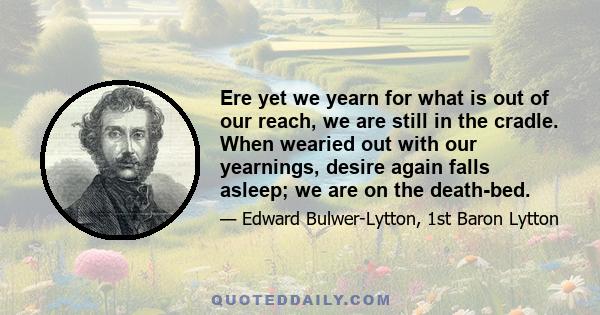 Ere yet we yearn for what is out of our reach, we are still in the cradle. When wearied out with our yearnings, desire again falls asleep; we are on the death-bed.