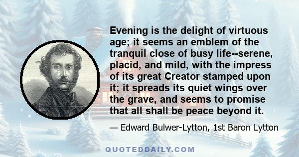 Evening is the delight of virtuous age; it seems an emblem of the tranquil close of busy life--serene, placid, and mild, with the impress of its great Creator stamped upon it; it spreads its quiet wings over the grave,